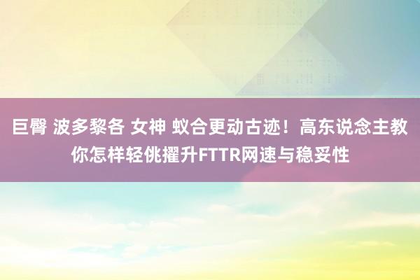 巨臀 波多黎各 女神 蚁合更动古迹！高东说念主教你怎样轻佻擢升FTTR网速与稳妥性