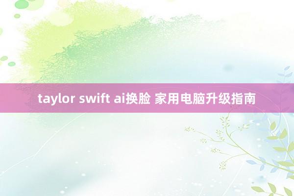 taylor swift ai换脸 家用电脑升级指南