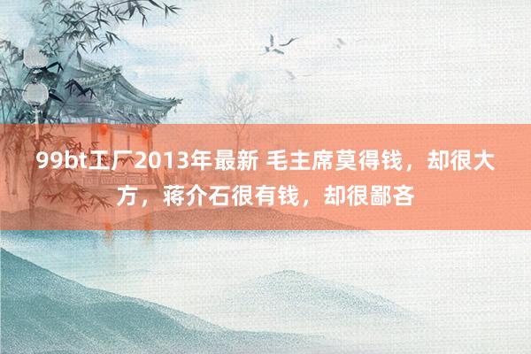 99bt工厂2013年最新 毛主席莫得钱，却很大方，蒋介石很有钱，却很鄙吝