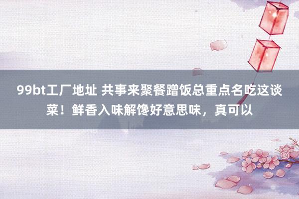 99bt工厂地址 共事来聚餐蹭饭总重点名吃这谈菜！鲜香入味解馋好意思味，真可以