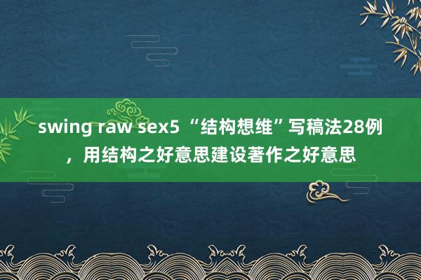 swing raw sex5 “结构想维”写稿法28例，用结构之好意思建设著作之好意思