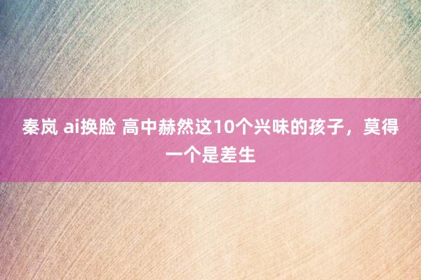 秦岚 ai换脸 高中赫然这10个兴味的孩子，莫得一个是差生