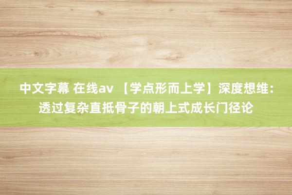 中文字幕 在线av 【学点形而上学】深度想维：透过复杂直抵骨子的朝上式成长门径论