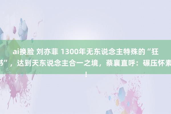 ai换脸 刘亦菲 1300年无东说念主特殊的“狂书”，达到天东说念主合一之境，蔡襄直呼：碾压怀素！