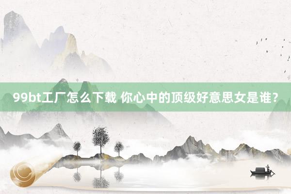 99bt工厂怎么下载 你心中的顶级好意思女是谁？